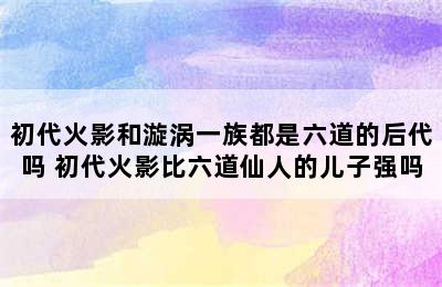 初代火影和漩涡一族都是六道的后代吗 初代火影比六道仙人的儿子强吗